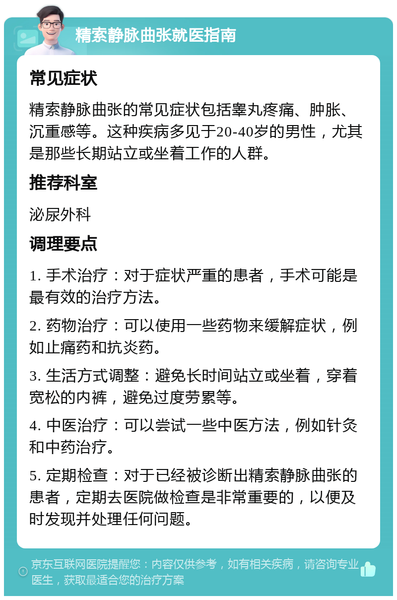 精索静脉曲张就医指南 常见症状 精索静脉曲张的常见症状包括睾丸疼痛、肿胀、沉重感等。这种疾病多见于20-40岁的男性，尤其是那些长期站立或坐着工作的人群。 推荐科室 泌尿外科 调理要点 1. 手术治疗：对于症状严重的患者，手术可能是最有效的治疗方法。 2. 药物治疗：可以使用一些药物来缓解症状，例如止痛药和抗炎药。 3. 生活方式调整：避免长时间站立或坐着，穿着宽松的内裤，避免过度劳累等。 4. 中医治疗：可以尝试一些中医方法，例如针灸和中药治疗。 5. 定期检查：对于已经被诊断出精索静脉曲张的患者，定期去医院做检查是非常重要的，以便及时发现并处理任何问题。