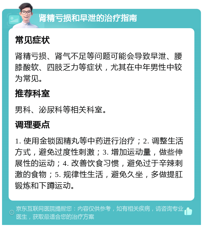 肾精亏损和早泄的治疗指南 常见症状 肾精亏损、肾气不足等问题可能会导致早泄、腰膝酸软、四肢乏力等症状，尤其在中年男性中较为常见。 推荐科室 男科、泌尿科等相关科室。 调理要点 1. 使用金锁固精丸等中药进行治疗；2. 调整生活方式，避免过度性刺激；3. 增加运动量，做些伸展性的运动；4. 改善饮食习惯，避免过于辛辣刺激的食物；5. 规律性生活，避免久坐，多做提肛锻炼和下蹲运动。