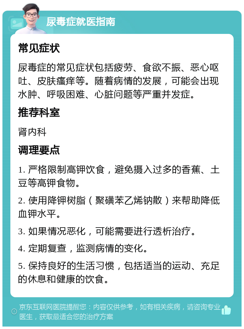 尿毒症就医指南 常见症状 尿毒症的常见症状包括疲劳、食欲不振、恶心呕吐、皮肤瘙痒等。随着病情的发展，可能会出现水肿、呼吸困难、心脏问题等严重并发症。 推荐科室 肾内科 调理要点 1. 严格限制高钾饮食，避免摄入过多的香蕉、土豆等高钾食物。 2. 使用降钾树脂（聚磺苯乙烯钠散）来帮助降低血钾水平。 3. 如果情况恶化，可能需要进行透析治疗。 4. 定期复查，监测病情的变化。 5. 保持良好的生活习惯，包括适当的运动、充足的休息和健康的饮食。