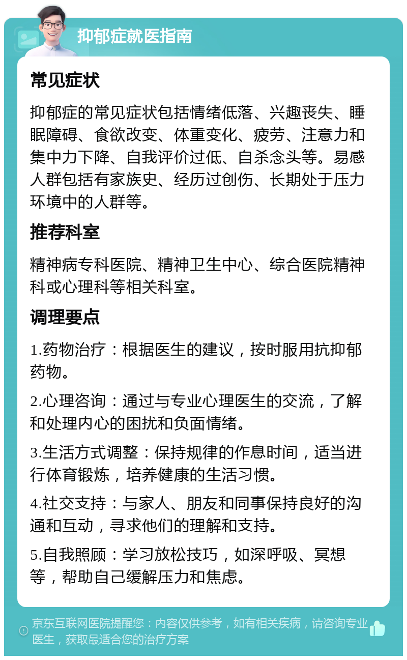 抑郁症就医指南 常见症状 抑郁症的常见症状包括情绪低落、兴趣丧失、睡眠障碍、食欲改变、体重变化、疲劳、注意力和集中力下降、自我评价过低、自杀念头等。易感人群包括有家族史、经历过创伤、长期处于压力环境中的人群等。 推荐科室 精神病专科医院、精神卫生中心、综合医院精神科或心理科等相关科室。 调理要点 1.药物治疗：根据医生的建议，按时服用抗抑郁药物。 2.心理咨询：通过与专业心理医生的交流，了解和处理内心的困扰和负面情绪。 3.生活方式调整：保持规律的作息时间，适当进行体育锻炼，培养健康的生活习惯。 4.社交支持：与家人、朋友和同事保持良好的沟通和互动，寻求他们的理解和支持。 5.自我照顾：学习放松技巧，如深呼吸、冥想等，帮助自己缓解压力和焦虑。