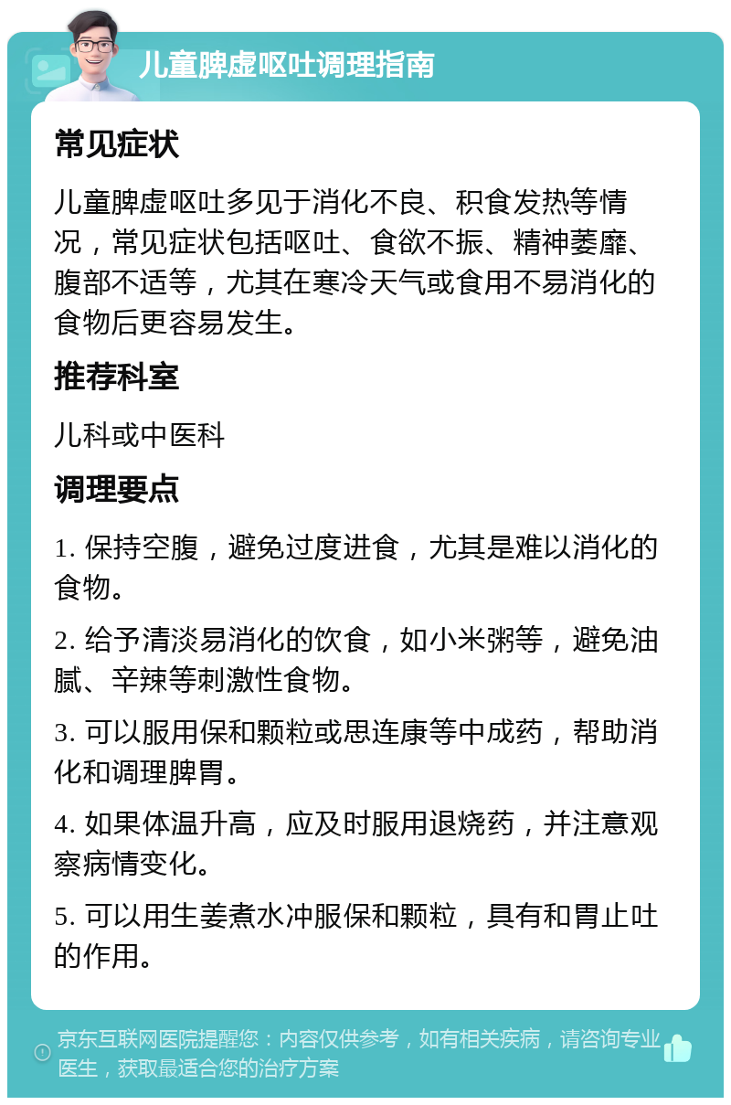 儿童脾虚呕吐调理指南 常见症状 儿童脾虚呕吐多见于消化不良、积食发热等情况，常见症状包括呕吐、食欲不振、精神萎靡、腹部不适等，尤其在寒冷天气或食用不易消化的食物后更容易发生。 推荐科室 儿科或中医科 调理要点 1. 保持空腹，避免过度进食，尤其是难以消化的食物。 2. 给予清淡易消化的饮食，如小米粥等，避免油腻、辛辣等刺激性食物。 3. 可以服用保和颗粒或思连康等中成药，帮助消化和调理脾胃。 4. 如果体温升高，应及时服用退烧药，并注意观察病情变化。 5. 可以用生姜煮水冲服保和颗粒，具有和胃止吐的作用。