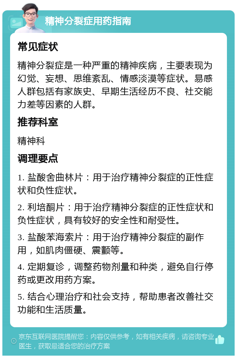 精神分裂症用药指南 常见症状 精神分裂症是一种严重的精神疾病，主要表现为幻觉、妄想、思维紊乱、情感淡漠等症状。易感人群包括有家族史、早期生活经历不良、社交能力差等因素的人群。 推荐科室 精神科 调理要点 1. 盐酸舍曲林片：用于治疗精神分裂症的正性症状和负性症状。 2. 利培酮片：用于治疗精神分裂症的正性症状和负性症状，具有较好的安全性和耐受性。 3. 盐酸苯海索片：用于治疗精神分裂症的副作用，如肌肉僵硬、震颤等。 4. 定期复诊，调整药物剂量和种类，避免自行停药或更改用药方案。 5. 结合心理治疗和社会支持，帮助患者改善社交功能和生活质量。