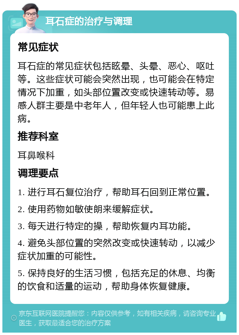 耳石症的治疗与调理 常见症状 耳石症的常见症状包括眩晕、头晕、恶心、呕吐等。这些症状可能会突然出现，也可能会在特定情况下加重，如头部位置改变或快速转动等。易感人群主要是中老年人，但年轻人也可能患上此病。 推荐科室 耳鼻喉科 调理要点 1. 进行耳石复位治疗，帮助耳石回到正常位置。 2. 使用药物如敏使朗来缓解症状。 3. 每天进行特定的操，帮助恢复内耳功能。 4. 避免头部位置的突然改变或快速转动，以减少症状加重的可能性。 5. 保持良好的生活习惯，包括充足的休息、均衡的饮食和适量的运动，帮助身体恢复健康。