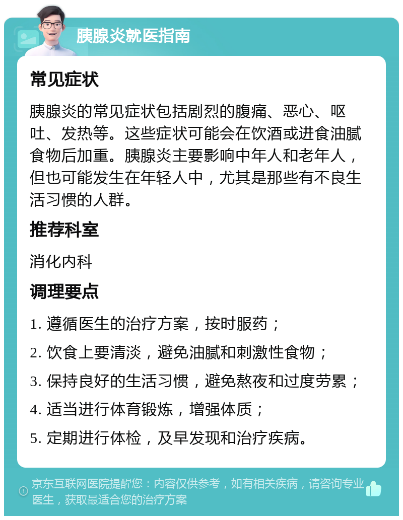 胰腺炎就医指南 常见症状 胰腺炎的常见症状包括剧烈的腹痛、恶心、呕吐、发热等。这些症状可能会在饮酒或进食油腻食物后加重。胰腺炎主要影响中年人和老年人，但也可能发生在年轻人中，尤其是那些有不良生活习惯的人群。 推荐科室 消化内科 调理要点 1. 遵循医生的治疗方案，按时服药； 2. 饮食上要清淡，避免油腻和刺激性食物； 3. 保持良好的生活习惯，避免熬夜和过度劳累； 4. 适当进行体育锻炼，增强体质； 5. 定期进行体检，及早发现和治疗疾病。