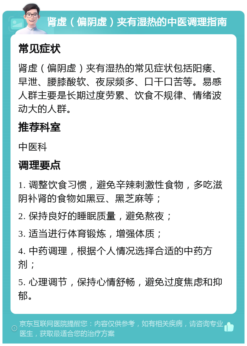 肾虚（偏阴虚）夹有湿热的中医调理指南 常见症状 肾虚（偏阴虚）夹有湿热的常见症状包括阳痿、早泄、腰膝酸软、夜尿频多、口干口苦等。易感人群主要是长期过度劳累、饮食不规律、情绪波动大的人群。 推荐科室 中医科 调理要点 1. 调整饮食习惯，避免辛辣刺激性食物，多吃滋阴补肾的食物如黑豆、黑芝麻等； 2. 保持良好的睡眠质量，避免熬夜； 3. 适当进行体育锻炼，增强体质； 4. 中药调理，根据个人情况选择合适的中药方剂； 5. 心理调节，保持心情舒畅，避免过度焦虑和抑郁。