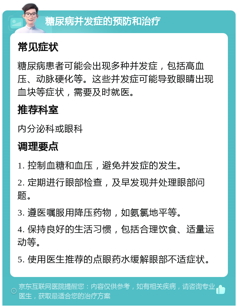 糖尿病并发症的预防和治疗 常见症状 糖尿病患者可能会出现多种并发症，包括高血压、动脉硬化等。这些并发症可能导致眼睛出现血块等症状，需要及时就医。 推荐科室 内分泌科或眼科 调理要点 1. 控制血糖和血压，避免并发症的发生。 2. 定期进行眼部检查，及早发现并处理眼部问题。 3. 遵医嘱服用降压药物，如氨氯地平等。 4. 保持良好的生活习惯，包括合理饮食、适量运动等。 5. 使用医生推荐的点眼药水缓解眼部不适症状。