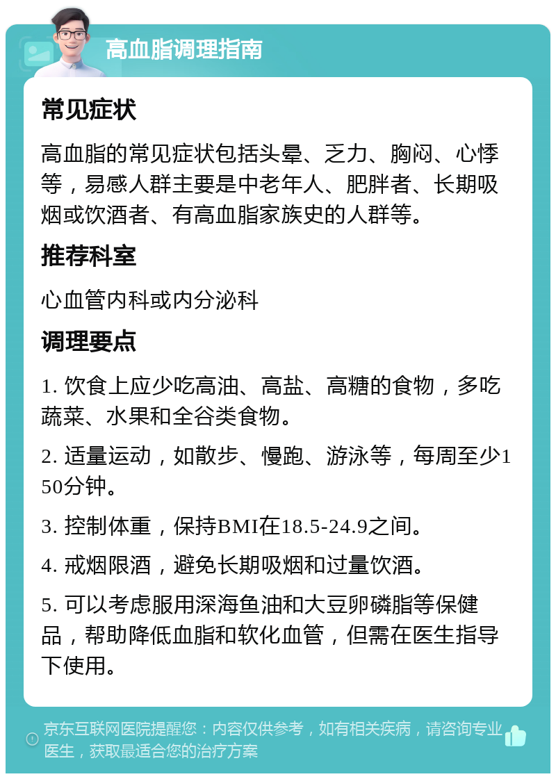 高血脂调理指南 常见症状 高血脂的常见症状包括头晕、乏力、胸闷、心悸等，易感人群主要是中老年人、肥胖者、长期吸烟或饮酒者、有高血脂家族史的人群等。 推荐科室 心血管内科或内分泌科 调理要点 1. 饮食上应少吃高油、高盐、高糖的食物，多吃蔬菜、水果和全谷类食物。 2. 适量运动，如散步、慢跑、游泳等，每周至少150分钟。 3. 控制体重，保持BMI在18.5-24.9之间。 4. 戒烟限酒，避免长期吸烟和过量饮酒。 5. 可以考虑服用深海鱼油和大豆卵磷脂等保健品，帮助降低血脂和软化血管，但需在医生指导下使用。