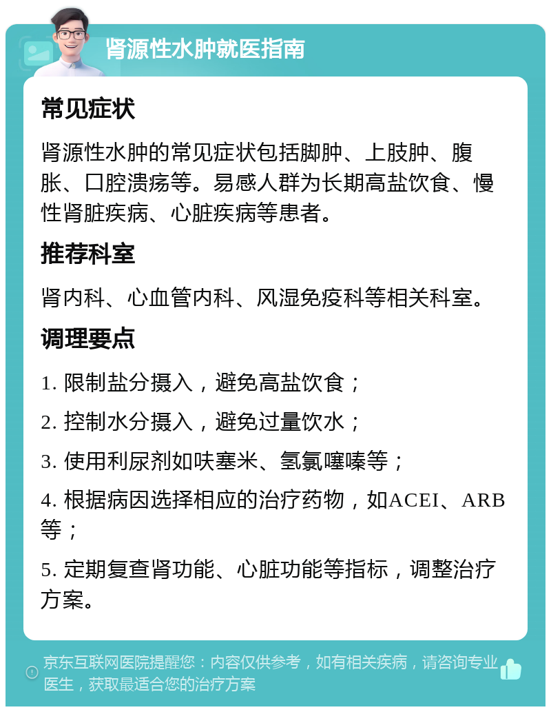 肾源性水肿就医指南 常见症状 肾源性水肿的常见症状包括脚肿、上肢肿、腹胀、口腔溃疡等。易感人群为长期高盐饮食、慢性肾脏疾病、心脏疾病等患者。 推荐科室 肾内科、心血管内科、风湿免疫科等相关科室。 调理要点 1. 限制盐分摄入，避免高盐饮食； 2. 控制水分摄入，避免过量饮水； 3. 使用利尿剂如呋塞米、氢氯噻嗪等； 4. 根据病因选择相应的治疗药物，如ACEI、ARB等； 5. 定期复查肾功能、心脏功能等指标，调整治疗方案。