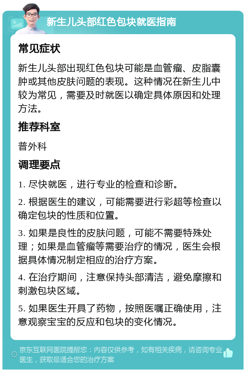 新生儿头部红色包块就医指南 常见症状 新生儿头部出现红色包块可能是血管瘤、皮脂囊肿或其他皮肤问题的表现。这种情况在新生儿中较为常见，需要及时就医以确定具体原因和处理方法。 推荐科室 普外科 调理要点 1. 尽快就医，进行专业的检查和诊断。 2. 根据医生的建议，可能需要进行彩超等检查以确定包块的性质和位置。 3. 如果是良性的皮肤问题，可能不需要特殊处理；如果是血管瘤等需要治疗的情况，医生会根据具体情况制定相应的治疗方案。 4. 在治疗期间，注意保持头部清洁，避免摩擦和刺激包块区域。 5. 如果医生开具了药物，按照医嘱正确使用，注意观察宝宝的反应和包块的变化情况。