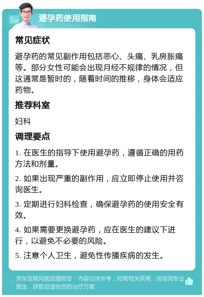 避孕药使用指南 常见症状 避孕药的常见副作用包括恶心、头痛、乳房胀痛等。部分女性可能会出现月经不规律的情况，但这通常是暂时的，随着时间的推移，身体会适应药物。 推荐科室 妇科 调理要点 1. 在医生的指导下使用避孕药，遵循正确的用药方法和剂量。 2. 如果出现严重的副作用，应立即停止使用并咨询医生。 3. 定期进行妇科检查，确保避孕药的使用安全有效。 4. 如果需要更换避孕药，应在医生的建议下进行，以避免不必要的风险。 5. 注意个人卫生，避免性传播疾病的发生。