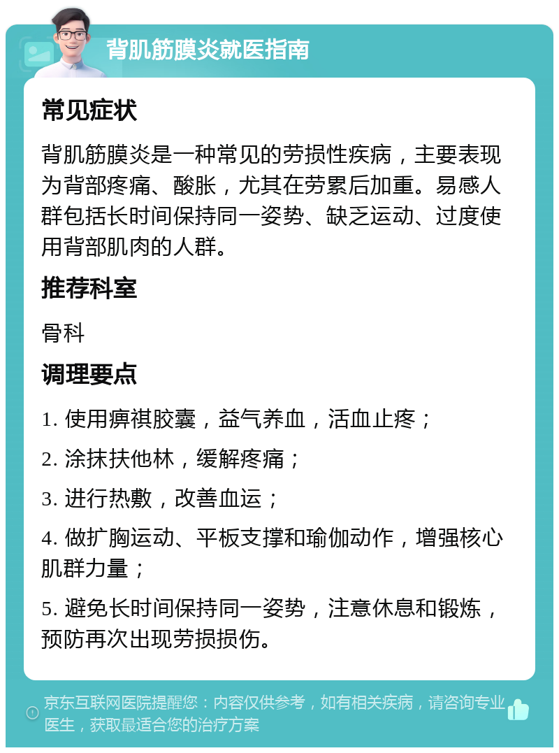 背肌筋膜炎就医指南 常见症状 背肌筋膜炎是一种常见的劳损性疾病，主要表现为背部疼痛、酸胀，尤其在劳累后加重。易感人群包括长时间保持同一姿势、缺乏运动、过度使用背部肌肉的人群。 推荐科室 骨科 调理要点 1. 使用痹祺胶囊，益气养血，活血止疼； 2. 涂抹扶他林，缓解疼痛； 3. 进行热敷，改善血运； 4. 做扩胸运动、平板支撑和瑜伽动作，增强核心肌群力量； 5. 避免长时间保持同一姿势，注意休息和锻炼，预防再次出现劳损损伤。