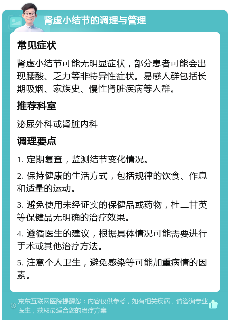 肾虚小结节的调理与管理 常见症状 肾虚小结节可能无明显症状，部分患者可能会出现腰酸、乏力等非特异性症状。易感人群包括长期吸烟、家族史、慢性肾脏疾病等人群。 推荐科室 泌尿外科或肾脏内科 调理要点 1. 定期复查，监测结节变化情况。 2. 保持健康的生活方式，包括规律的饮食、作息和适量的运动。 3. 避免使用未经证实的保健品或药物，杜二甘英等保健品无明确的治疗效果。 4. 遵循医生的建议，根据具体情况可能需要进行手术或其他治疗方法。 5. 注意个人卫生，避免感染等可能加重病情的因素。