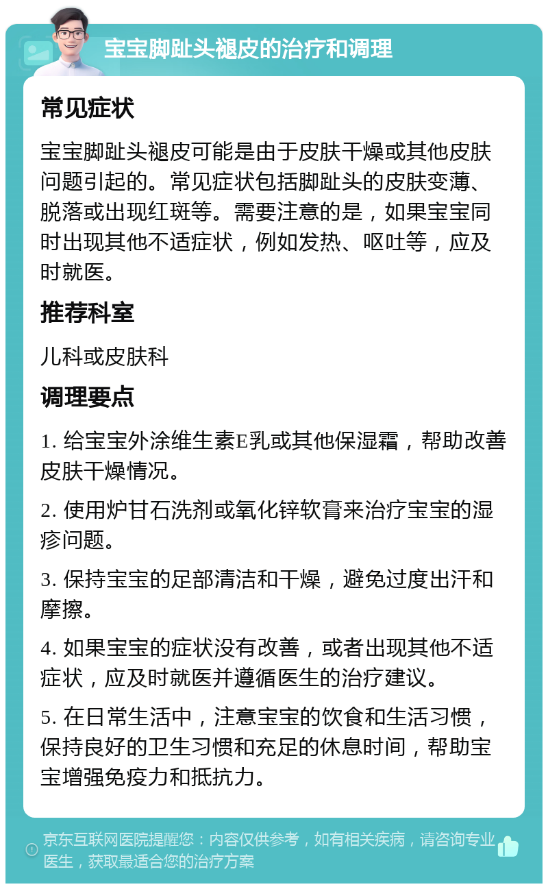 宝宝脚趾头褪皮的治疗和调理 常见症状 宝宝脚趾头褪皮可能是由于皮肤干燥或其他皮肤问题引起的。常见症状包括脚趾头的皮肤变薄、脱落或出现红斑等。需要注意的是，如果宝宝同时出现其他不适症状，例如发热、呕吐等，应及时就医。 推荐科室 儿科或皮肤科 调理要点 1. 给宝宝外涂维生素E乳或其他保湿霜，帮助改善皮肤干燥情况。 2. 使用炉甘石洗剂或氧化锌软膏来治疗宝宝的湿疹问题。 3. 保持宝宝的足部清洁和干燥，避免过度出汗和摩擦。 4. 如果宝宝的症状没有改善，或者出现其他不适症状，应及时就医并遵循医生的治疗建议。 5. 在日常生活中，注意宝宝的饮食和生活习惯，保持良好的卫生习惯和充足的休息时间，帮助宝宝增强免疫力和抵抗力。