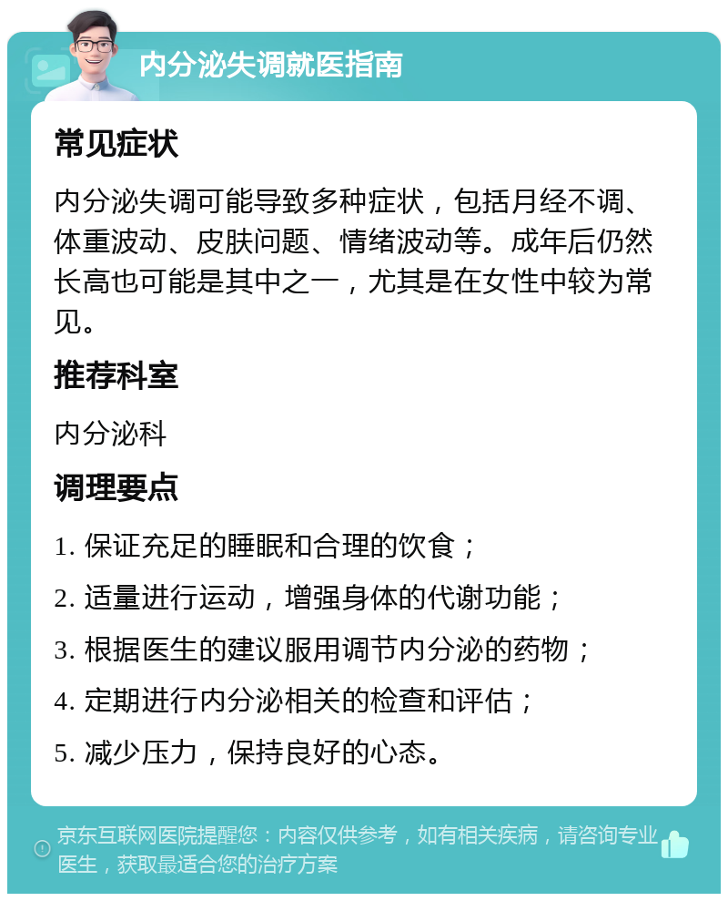 内分泌失调就医指南 常见症状 内分泌失调可能导致多种症状，包括月经不调、体重波动、皮肤问题、情绪波动等。成年后仍然长高也可能是其中之一，尤其是在女性中较为常见。 推荐科室 内分泌科 调理要点 1. 保证充足的睡眠和合理的饮食； 2. 适量进行运动，增强身体的代谢功能； 3. 根据医生的建议服用调节内分泌的药物； 4. 定期进行内分泌相关的检查和评估； 5. 减少压力，保持良好的心态。