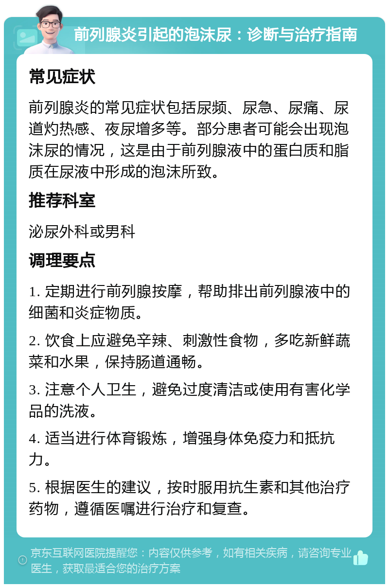 前列腺炎引起的泡沫尿：诊断与治疗指南 常见症状 前列腺炎的常见症状包括尿频、尿急、尿痛、尿道灼热感、夜尿增多等。部分患者可能会出现泡沫尿的情况，这是由于前列腺液中的蛋白质和脂质在尿液中形成的泡沫所致。 推荐科室 泌尿外科或男科 调理要点 1. 定期进行前列腺按摩，帮助排出前列腺液中的细菌和炎症物质。 2. 饮食上应避免辛辣、刺激性食物，多吃新鲜蔬菜和水果，保持肠道通畅。 3. 注意个人卫生，避免过度清洁或使用有害化学品的洗液。 4. 适当进行体育锻炼，增强身体免疫力和抵抗力。 5. 根据医生的建议，按时服用抗生素和其他治疗药物，遵循医嘱进行治疗和复查。