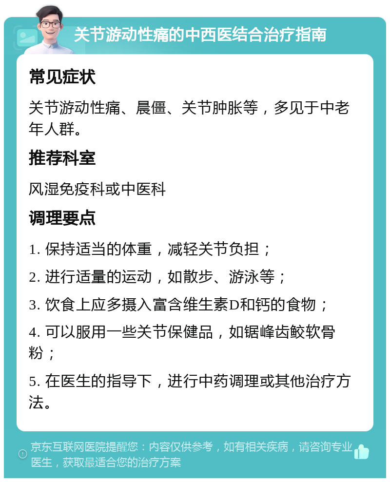 关节游动性痛的中西医结合治疗指南 常见症状 关节游动性痛、晨僵、关节肿胀等，多见于中老年人群。 推荐科室 风湿免疫科或中医科 调理要点 1. 保持适当的体重，减轻关节负担； 2. 进行适量的运动，如散步、游泳等； 3. 饮食上应多摄入富含维生素D和钙的食物； 4. 可以服用一些关节保健品，如锯峰齿鲛软骨粉； 5. 在医生的指导下，进行中药调理或其他治疗方法。