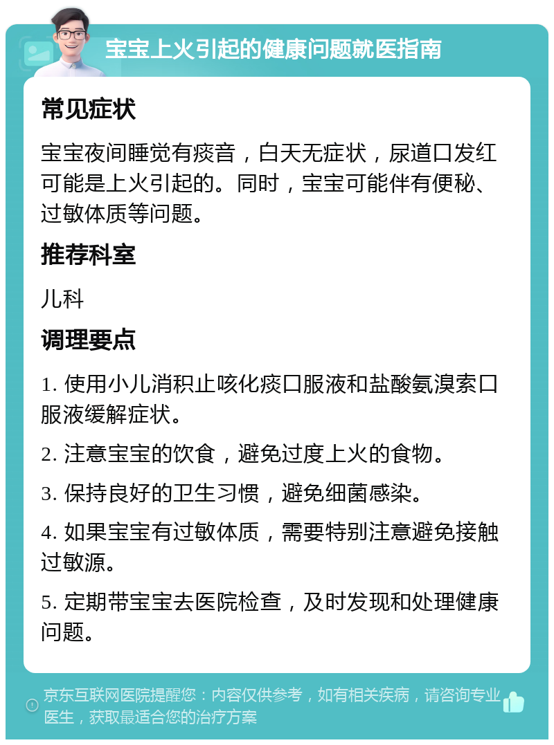 宝宝上火引起的健康问题就医指南 常见症状 宝宝夜间睡觉有痰音，白天无症状，尿道口发红可能是上火引起的。同时，宝宝可能伴有便秘、过敏体质等问题。 推荐科室 儿科 调理要点 1. 使用小儿消积止咳化痰口服液和盐酸氨溴索口服液缓解症状。 2. 注意宝宝的饮食，避免过度上火的食物。 3. 保持良好的卫生习惯，避免细菌感染。 4. 如果宝宝有过敏体质，需要特别注意避免接触过敏源。 5. 定期带宝宝去医院检查，及时发现和处理健康问题。