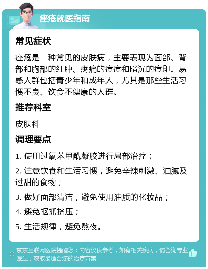 痤疮就医指南 常见症状 痤疮是一种常见的皮肤病，主要表现为面部、背部和胸部的红肿、疼痛的痘痘和暗沉的痘印。易感人群包括青少年和成年人，尤其是那些生活习惯不良、饮食不健康的人群。 推荐科室 皮肤科 调理要点 1. 使用过氧苯甲酰凝胶进行局部治疗； 2. 注意饮食和生活习惯，避免辛辣刺激、油腻及过甜的食物； 3. 做好面部清洁，避免使用油质的化妆品； 4. 避免抠抓挤压； 5. 生活规律，避免熬夜。