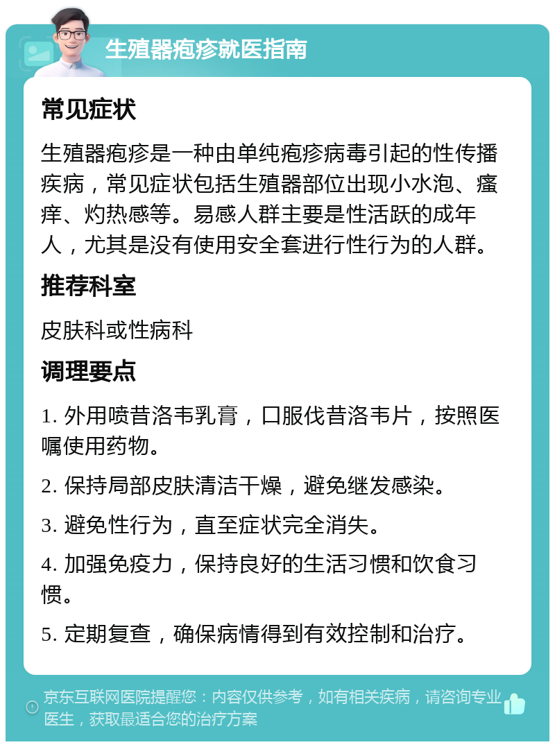 生殖器疱疹就医指南 常见症状 生殖器疱疹是一种由单纯疱疹病毒引起的性传播疾病，常见症状包括生殖器部位出现小水泡、瘙痒、灼热感等。易感人群主要是性活跃的成年人，尤其是没有使用安全套进行性行为的人群。 推荐科室 皮肤科或性病科 调理要点 1. 外用喷昔洛韦乳膏，口服伐昔洛韦片，按照医嘱使用药物。 2. 保持局部皮肤清洁干燥，避免继发感染。 3. 避免性行为，直至症状完全消失。 4. 加强免疫力，保持良好的生活习惯和饮食习惯。 5. 定期复查，确保病情得到有效控制和治疗。