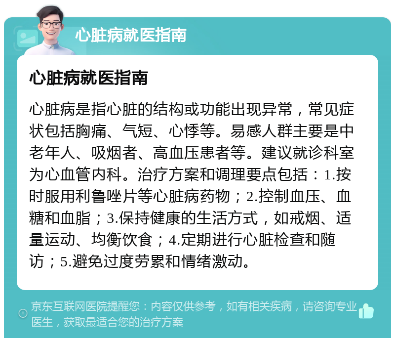 心脏病就医指南 心脏病就医指南 心脏病是指心脏的结构或功能出现异常，常见症状包括胸痛、气短、心悸等。易感人群主要是中老年人、吸烟者、高血压患者等。建议就诊科室为心血管内科。治疗方案和调理要点包括：1.按时服用利鲁唑片等心脏病药物；2.控制血压、血糖和血脂；3.保持健康的生活方式，如戒烟、适量运动、均衡饮食；4.定期进行心脏检查和随访；5.避免过度劳累和情绪激动。