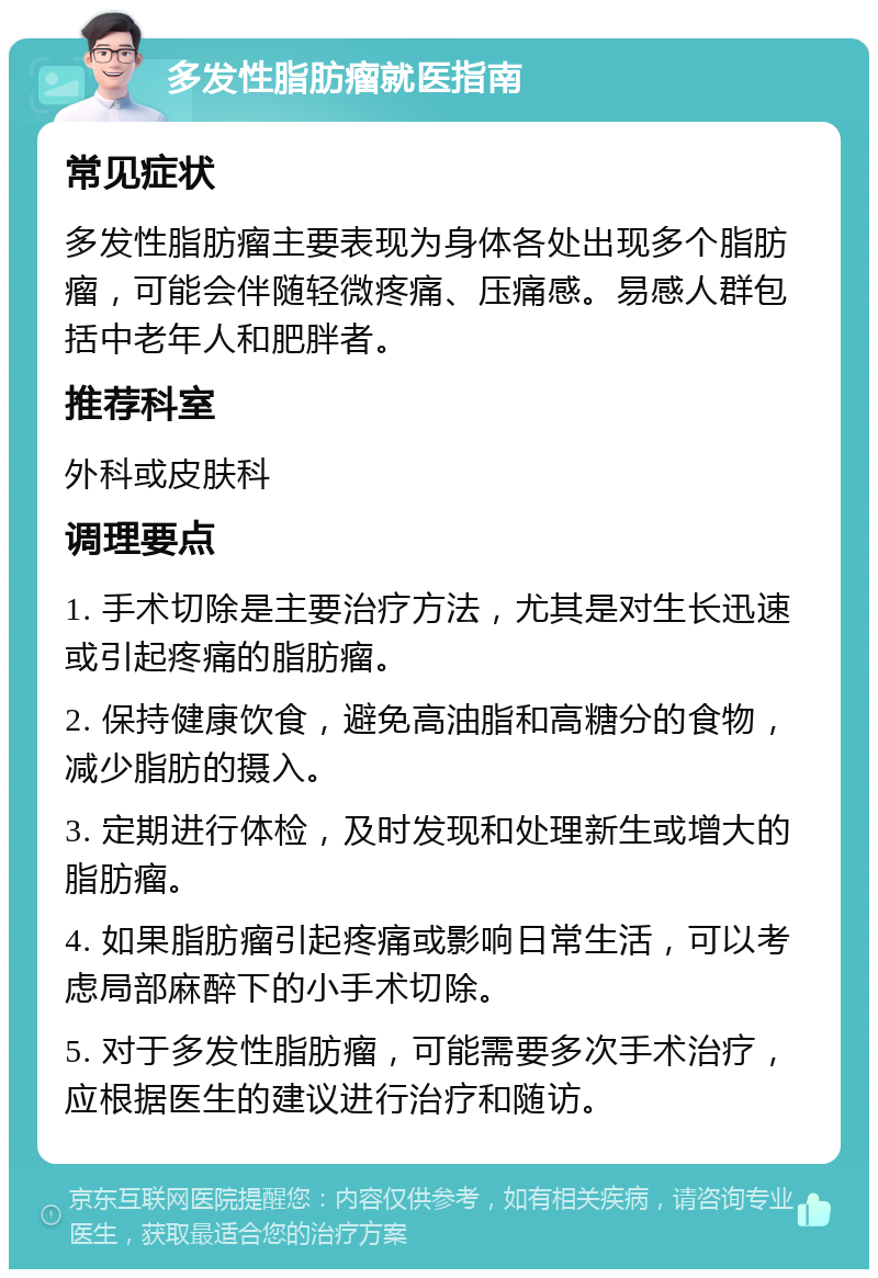 多发性脂肪瘤就医指南 常见症状 多发性脂肪瘤主要表现为身体各处出现多个脂肪瘤，可能会伴随轻微疼痛、压痛感。易感人群包括中老年人和肥胖者。 推荐科室 外科或皮肤科 调理要点 1. 手术切除是主要治疗方法，尤其是对生长迅速或引起疼痛的脂肪瘤。 2. 保持健康饮食，避免高油脂和高糖分的食物，减少脂肪的摄入。 3. 定期进行体检，及时发现和处理新生或增大的脂肪瘤。 4. 如果脂肪瘤引起疼痛或影响日常生活，可以考虑局部麻醉下的小手术切除。 5. 对于多发性脂肪瘤，可能需要多次手术治疗，应根据医生的建议进行治疗和随访。