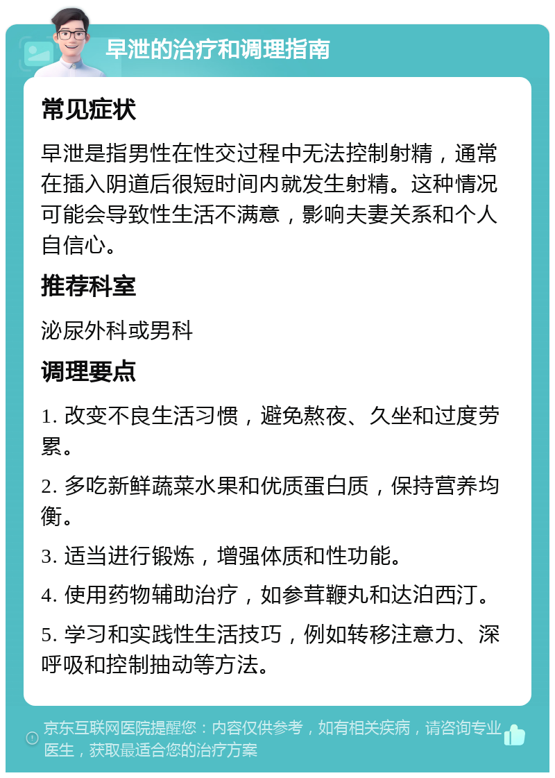 早泄的治疗和调理指南 常见症状 早泄是指男性在性交过程中无法控制射精，通常在插入阴道后很短时间内就发生射精。这种情况可能会导致性生活不满意，影响夫妻关系和个人自信心。 推荐科室 泌尿外科或男科 调理要点 1. 改变不良生活习惯，避免熬夜、久坐和过度劳累。 2. 多吃新鲜蔬菜水果和优质蛋白质，保持营养均衡。 3. 适当进行锻炼，增强体质和性功能。 4. 使用药物辅助治疗，如参茸鞭丸和达泊西汀。 5. 学习和实践性生活技巧，例如转移注意力、深呼吸和控制抽动等方法。