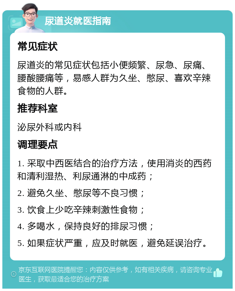 尿道炎就医指南 常见症状 尿道炎的常见症状包括小便频繁、尿急、尿痛、腰酸腰痛等，易感人群为久坐、憋尿、喜欢辛辣食物的人群。 推荐科室 泌尿外科或内科 调理要点 1. 采取中西医结合的治疗方法，使用消炎的西药和清利湿热、利尿通淋的中成药； 2. 避免久坐、憋尿等不良习惯； 3. 饮食上少吃辛辣刺激性食物； 4. 多喝水，保持良好的排尿习惯； 5. 如果症状严重，应及时就医，避免延误治疗。