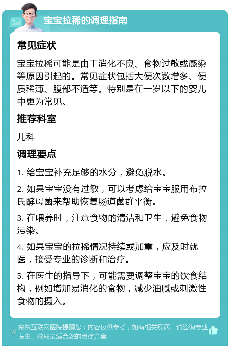 宝宝拉稀的调理指南 常见症状 宝宝拉稀可能是由于消化不良、食物过敏或感染等原因引起的。常见症状包括大便次数增多、便质稀薄、腹部不适等。特别是在一岁以下的婴儿中更为常见。 推荐科室 儿科 调理要点 1. 给宝宝补充足够的水分，避免脱水。 2. 如果宝宝没有过敏，可以考虑给宝宝服用布拉氏酵母菌来帮助恢复肠道菌群平衡。 3. 在喂养时，注意食物的清洁和卫生，避免食物污染。 4. 如果宝宝的拉稀情况持续或加重，应及时就医，接受专业的诊断和治疗。 5. 在医生的指导下，可能需要调整宝宝的饮食结构，例如增加易消化的食物，减少油腻或刺激性食物的摄入。