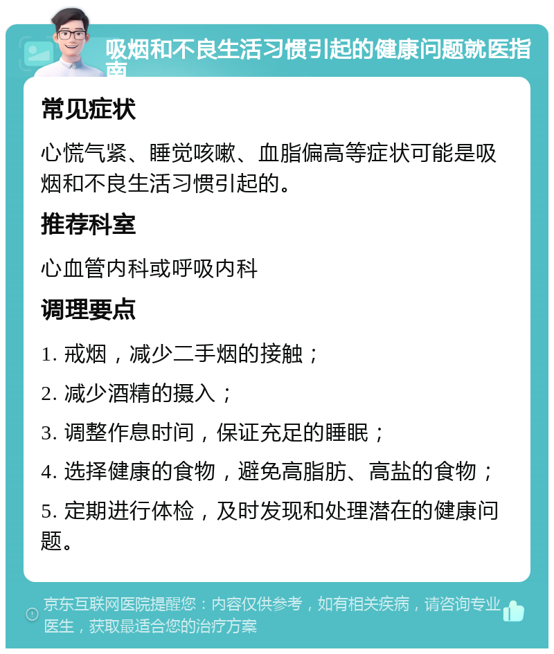 吸烟和不良生活习惯引起的健康问题就医指南 常见症状 心慌气紧、睡觉咳嗽、血脂偏高等症状可能是吸烟和不良生活习惯引起的。 推荐科室 心血管内科或呼吸内科 调理要点 1. 戒烟，减少二手烟的接触； 2. 减少酒精的摄入； 3. 调整作息时间，保证充足的睡眠； 4. 选择健康的食物，避免高脂肪、高盐的食物； 5. 定期进行体检，及时发现和处理潜在的健康问题。