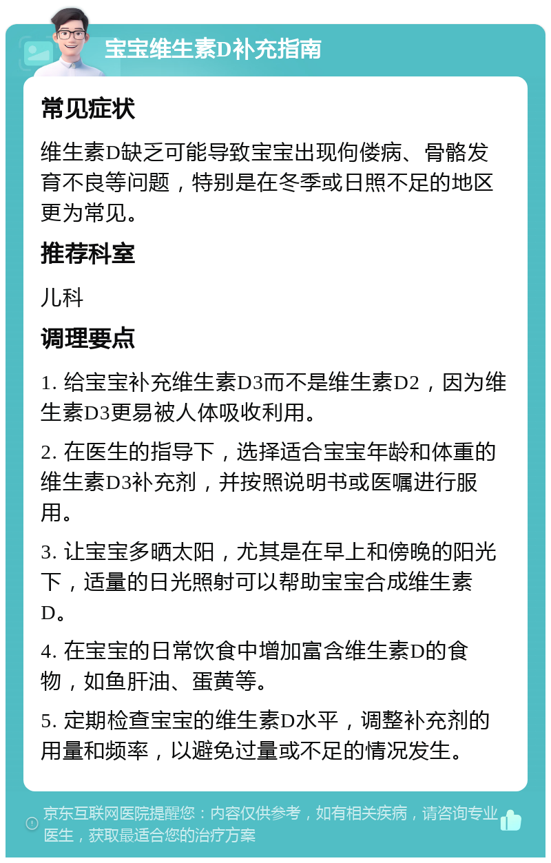 宝宝维生素D补充指南 常见症状 维生素D缺乏可能导致宝宝出现佝偻病、骨骼发育不良等问题，特别是在冬季或日照不足的地区更为常见。 推荐科室 儿科 调理要点 1. 给宝宝补充维生素D3而不是维生素D2，因为维生素D3更易被人体吸收利用。 2. 在医生的指导下，选择适合宝宝年龄和体重的维生素D3补充剂，并按照说明书或医嘱进行服用。 3. 让宝宝多晒太阳，尤其是在早上和傍晚的阳光下，适量的日光照射可以帮助宝宝合成维生素D。 4. 在宝宝的日常饮食中增加富含维生素D的食物，如鱼肝油、蛋黄等。 5. 定期检查宝宝的维生素D水平，调整补充剂的用量和频率，以避免过量或不足的情况发生。