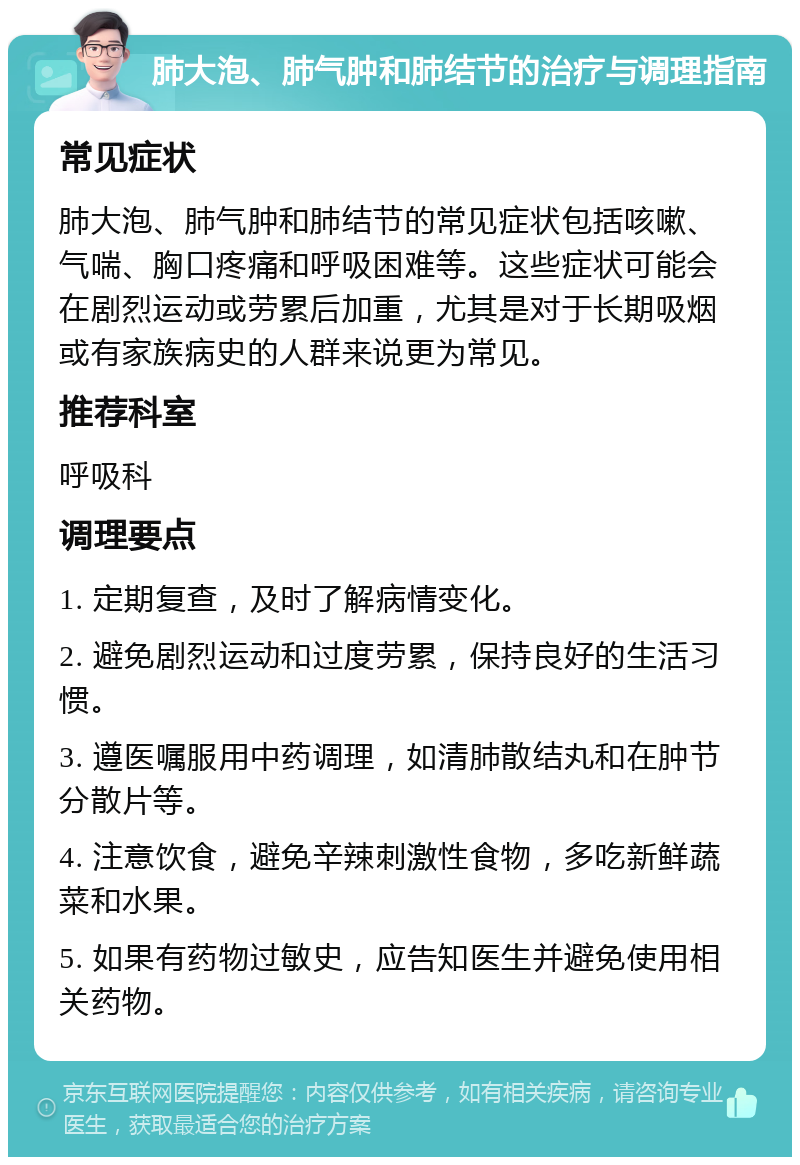 肺大泡、肺气肿和肺结节的治疗与调理指南 常见症状 肺大泡、肺气肿和肺结节的常见症状包括咳嗽、气喘、胸口疼痛和呼吸困难等。这些症状可能会在剧烈运动或劳累后加重，尤其是对于长期吸烟或有家族病史的人群来说更为常见。 推荐科室 呼吸科 调理要点 1. 定期复查，及时了解病情变化。 2. 避免剧烈运动和过度劳累，保持良好的生活习惯。 3. 遵医嘱服用中药调理，如清肺散结丸和在肿节分散片等。 4. 注意饮食，避免辛辣刺激性食物，多吃新鲜蔬菜和水果。 5. 如果有药物过敏史，应告知医生并避免使用相关药物。