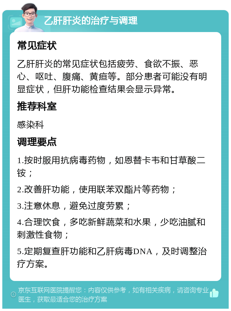 乙肝肝炎的治疗与调理 常见症状 乙肝肝炎的常见症状包括疲劳、食欲不振、恶心、呕吐、腹痛、黄疸等。部分患者可能没有明显症状，但肝功能检查结果会显示异常。 推荐科室 感染科 调理要点 1.按时服用抗病毒药物，如恩替卡韦和甘草酸二铵； 2.改善肝功能，使用联苯双酯片等药物； 3.注意休息，避免过度劳累； 4.合理饮食，多吃新鲜蔬菜和水果，少吃油腻和刺激性食物； 5.定期复查肝功能和乙肝病毒DNA，及时调整治疗方案。