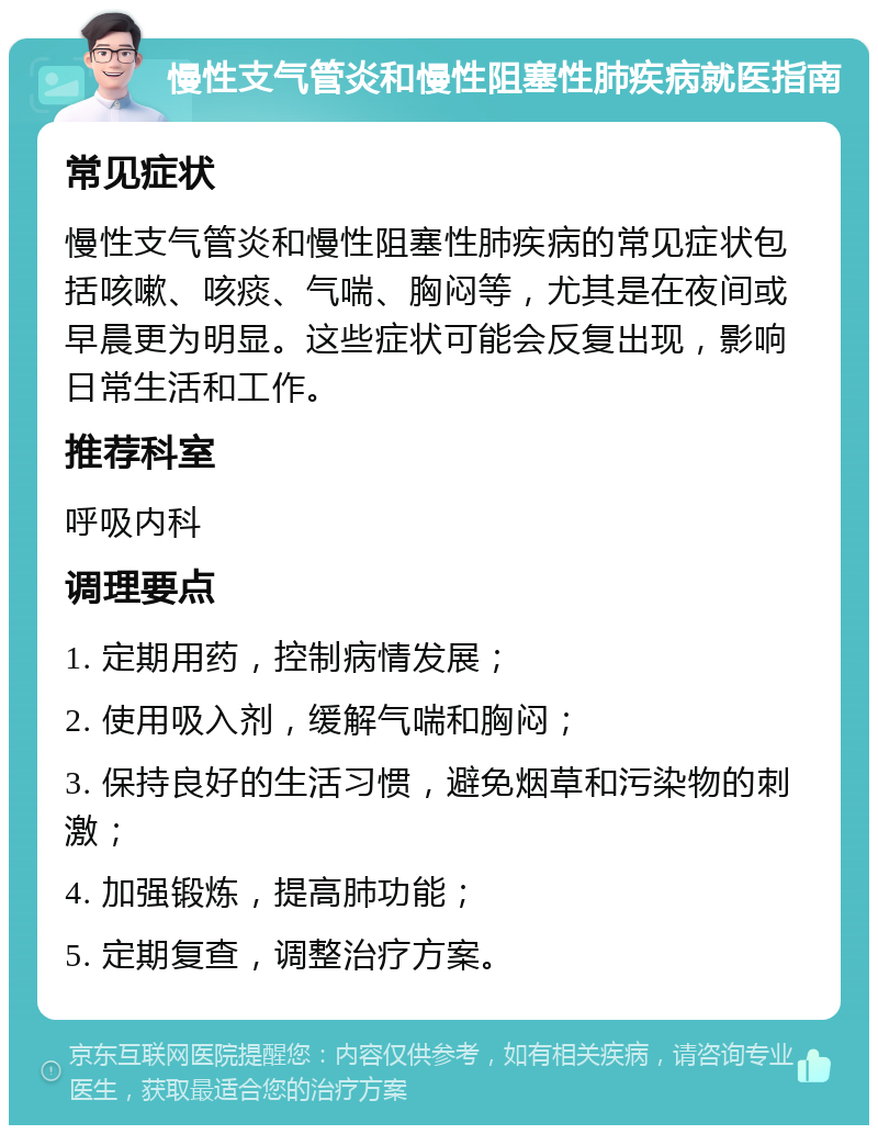 慢性支气管炎和慢性阻塞性肺疾病就医指南 常见症状 慢性支气管炎和慢性阻塞性肺疾病的常见症状包括咳嗽、咳痰、气喘、胸闷等，尤其是在夜间或早晨更为明显。这些症状可能会反复出现，影响日常生活和工作。 推荐科室 呼吸内科 调理要点 1. 定期用药，控制病情发展； 2. 使用吸入剂，缓解气喘和胸闷； 3. 保持良好的生活习惯，避免烟草和污染物的刺激； 4. 加强锻炼，提高肺功能； 5. 定期复查，调整治疗方案。