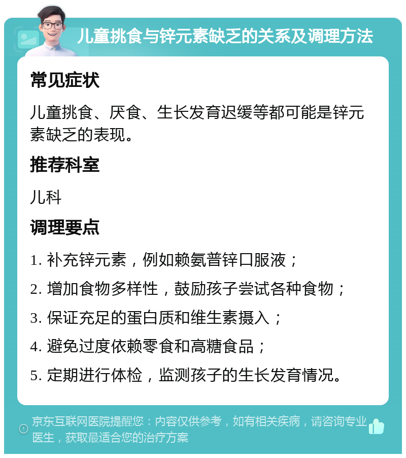 儿童挑食与锌元素缺乏的关系及调理方法 常见症状 儿童挑食、厌食、生长发育迟缓等都可能是锌元素缺乏的表现。 推荐科室 儿科 调理要点 1. 补充锌元素，例如赖氨普锌口服液； 2. 增加食物多样性，鼓励孩子尝试各种食物； 3. 保证充足的蛋白质和维生素摄入； 4. 避免过度依赖零食和高糖食品； 5. 定期进行体检，监测孩子的生长发育情况。