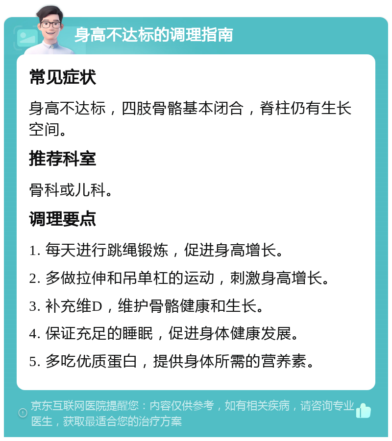 身高不达标的调理指南 常见症状 身高不达标，四肢骨骼基本闭合，脊柱仍有生长空间。 推荐科室 骨科或儿科。 调理要点 1. 每天进行跳绳锻炼，促进身高增长。 2. 多做拉伸和吊单杠的运动，刺激身高增长。 3. 补充维D，维护骨骼健康和生长。 4. 保证充足的睡眠，促进身体健康发展。 5. 多吃优质蛋白，提供身体所需的营养素。