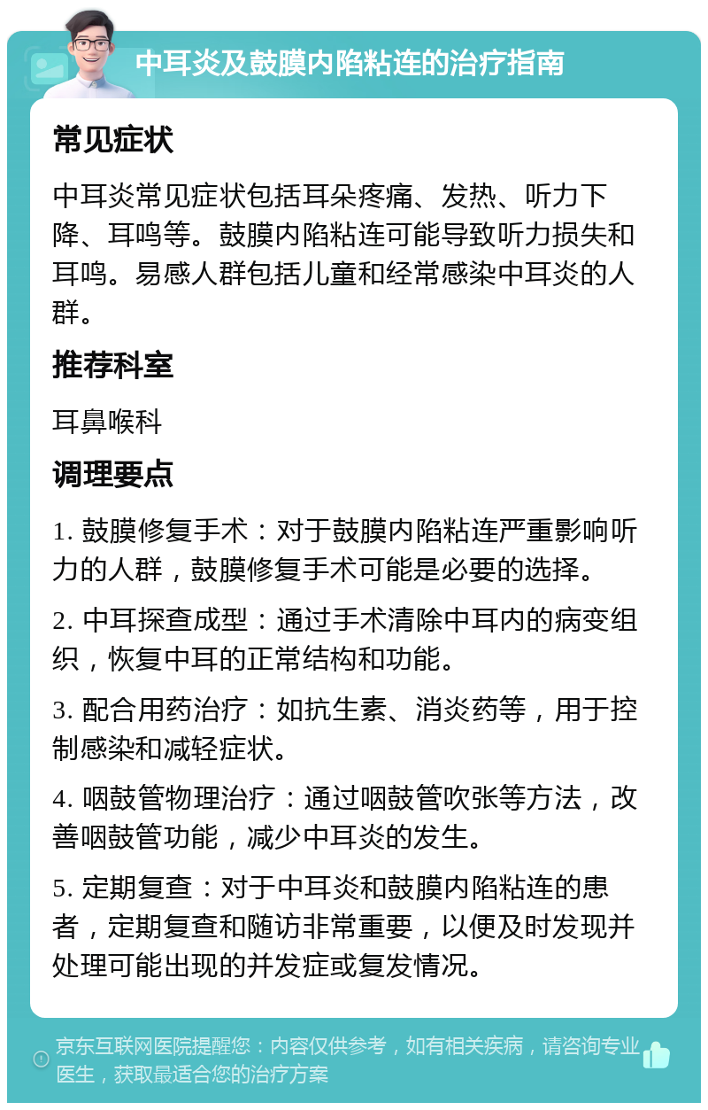 中耳炎及鼓膜内陷粘连的治疗指南 常见症状 中耳炎常见症状包括耳朵疼痛、发热、听力下降、耳鸣等。鼓膜内陷粘连可能导致听力损失和耳鸣。易感人群包括儿童和经常感染中耳炎的人群。 推荐科室 耳鼻喉科 调理要点 1. 鼓膜修复手术：对于鼓膜内陷粘连严重影响听力的人群，鼓膜修复手术可能是必要的选择。 2. 中耳探查成型：通过手术清除中耳内的病变组织，恢复中耳的正常结构和功能。 3. 配合用药治疗：如抗生素、消炎药等，用于控制感染和减轻症状。 4. 咽鼓管物理治疗：通过咽鼓管吹张等方法，改善咽鼓管功能，减少中耳炎的发生。 5. 定期复查：对于中耳炎和鼓膜内陷粘连的患者，定期复查和随访非常重要，以便及时发现并处理可能出现的并发症或复发情况。