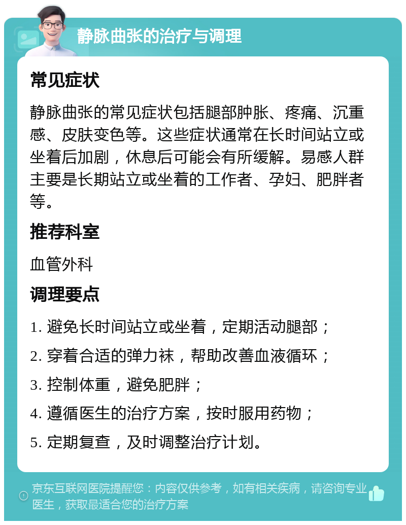 静脉曲张的治疗与调理 常见症状 静脉曲张的常见症状包括腿部肿胀、疼痛、沉重感、皮肤变色等。这些症状通常在长时间站立或坐着后加剧，休息后可能会有所缓解。易感人群主要是长期站立或坐着的工作者、孕妇、肥胖者等。 推荐科室 血管外科 调理要点 1. 避免长时间站立或坐着，定期活动腿部； 2. 穿着合适的弹力袜，帮助改善血液循环； 3. 控制体重，避免肥胖； 4. 遵循医生的治疗方案，按时服用药物； 5. 定期复查，及时调整治疗计划。