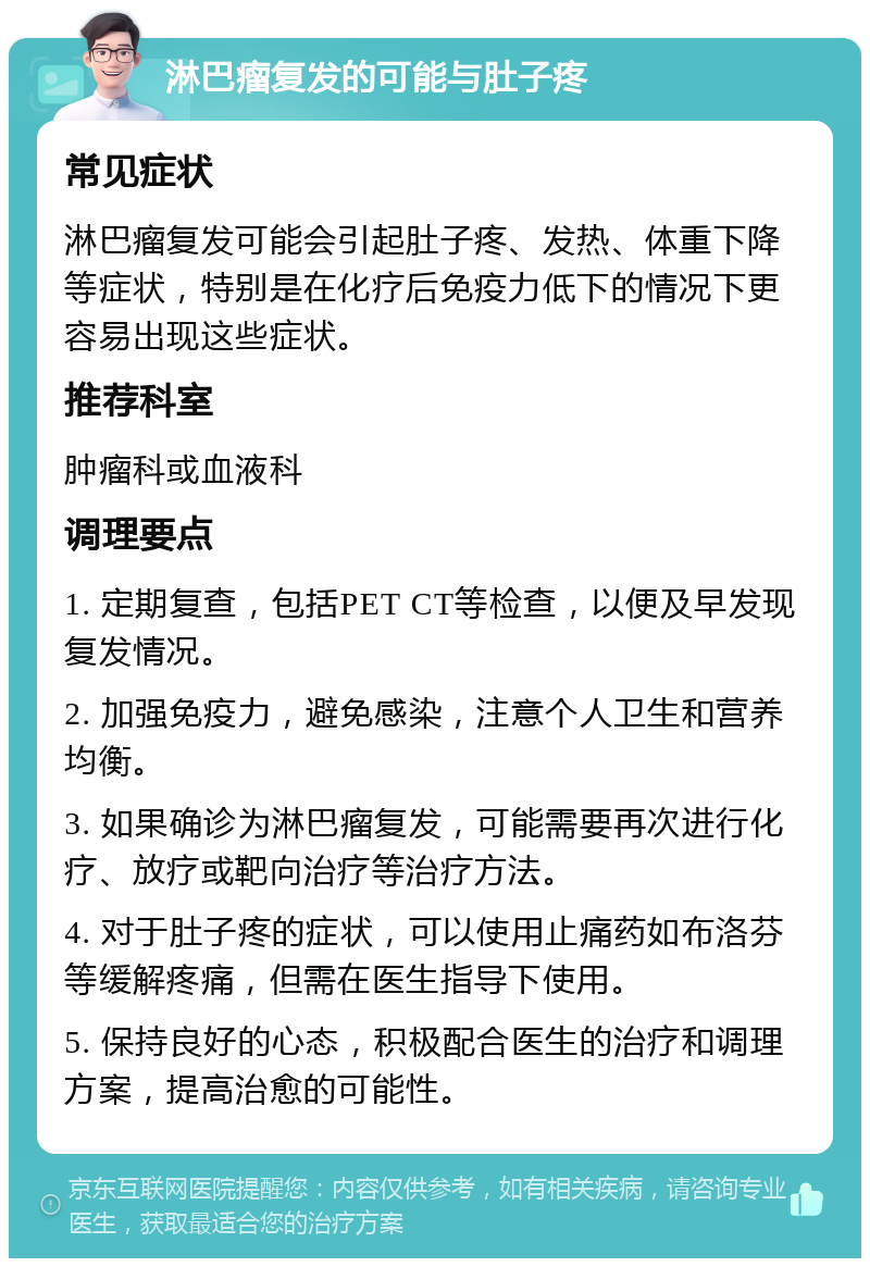 淋巴瘤复发的可能与肚子疼 常见症状 淋巴瘤复发可能会引起肚子疼、发热、体重下降等症状，特别是在化疗后免疫力低下的情况下更容易出现这些症状。 推荐科室 肿瘤科或血液科 调理要点 1. 定期复查，包括PET CT等检查，以便及早发现复发情况。 2. 加强免疫力，避免感染，注意个人卫生和营养均衡。 3. 如果确诊为淋巴瘤复发，可能需要再次进行化疗、放疗或靶向治疗等治疗方法。 4. 对于肚子疼的症状，可以使用止痛药如布洛芬等缓解疼痛，但需在医生指导下使用。 5. 保持良好的心态，积极配合医生的治疗和调理方案，提高治愈的可能性。