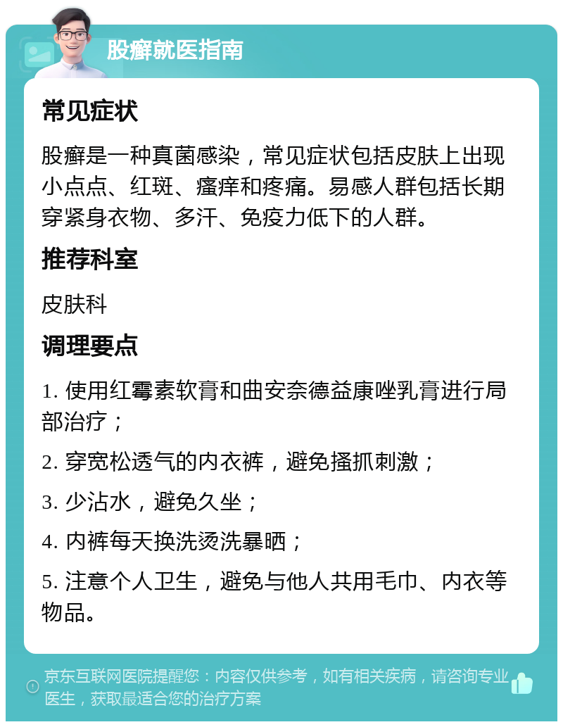 股癣就医指南 常见症状 股癣是一种真菌感染，常见症状包括皮肤上出现小点点、红斑、瘙痒和疼痛。易感人群包括长期穿紧身衣物、多汗、免疫力低下的人群。 推荐科室 皮肤科 调理要点 1. 使用红霉素软膏和曲安奈德益康唑乳膏进行局部治疗； 2. 穿宽松透气的内衣裤，避免搔抓刺激； 3. 少沾水，避免久坐； 4. 内裤每天换洗烫洗暴晒； 5. 注意个人卫生，避免与他人共用毛巾、内衣等物品。