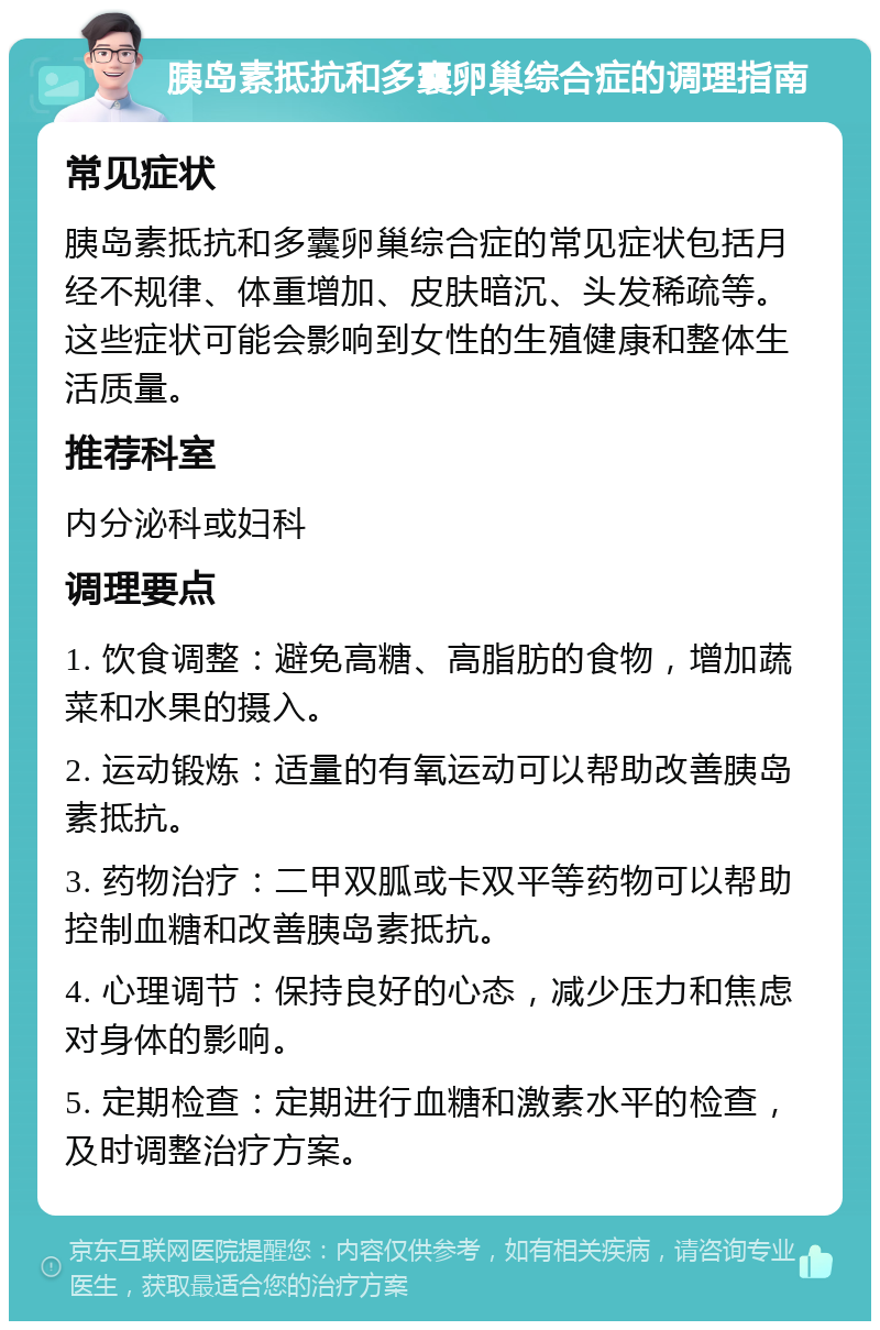 胰岛素抵抗和多囊卵巢综合症的调理指南 常见症状 胰岛素抵抗和多囊卵巢综合症的常见症状包括月经不规律、体重增加、皮肤暗沉、头发稀疏等。这些症状可能会影响到女性的生殖健康和整体生活质量。 推荐科室 内分泌科或妇科 调理要点 1. 饮食调整：避免高糖、高脂肪的食物，增加蔬菜和水果的摄入。 2. 运动锻炼：适量的有氧运动可以帮助改善胰岛素抵抗。 3. 药物治疗：二甲双胍或卡双平等药物可以帮助控制血糖和改善胰岛素抵抗。 4. 心理调节：保持良好的心态，减少压力和焦虑对身体的影响。 5. 定期检查：定期进行血糖和激素水平的检查，及时调整治疗方案。