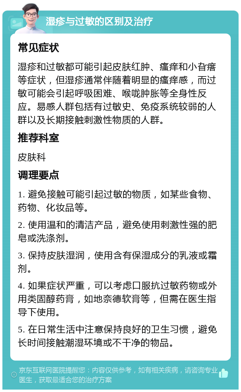 湿疹与过敏的区别及治疗 常见症状 湿疹和过敏都可能引起皮肤红肿、瘙痒和小旮瘩等症状，但湿疹通常伴随着明显的瘙痒感，而过敏可能会引起呼吸困难、喉咙肿胀等全身性反应。易感人群包括有过敏史、免疫系统较弱的人群以及长期接触刺激性物质的人群。 推荐科室 皮肤科 调理要点 1. 避免接触可能引起过敏的物质，如某些食物、药物、化妆品等。 2. 使用温和的清洁产品，避免使用刺激性强的肥皂或洗涤剂。 3. 保持皮肤湿润，使用含有保湿成分的乳液或霜剂。 4. 如果症状严重，可以考虑口服抗过敏药物或外用类固醇药膏，如地奈德软膏等，但需在医生指导下使用。 5. 在日常生活中注意保持良好的卫生习惯，避免长时间接触潮湿环境或不干净的物品。