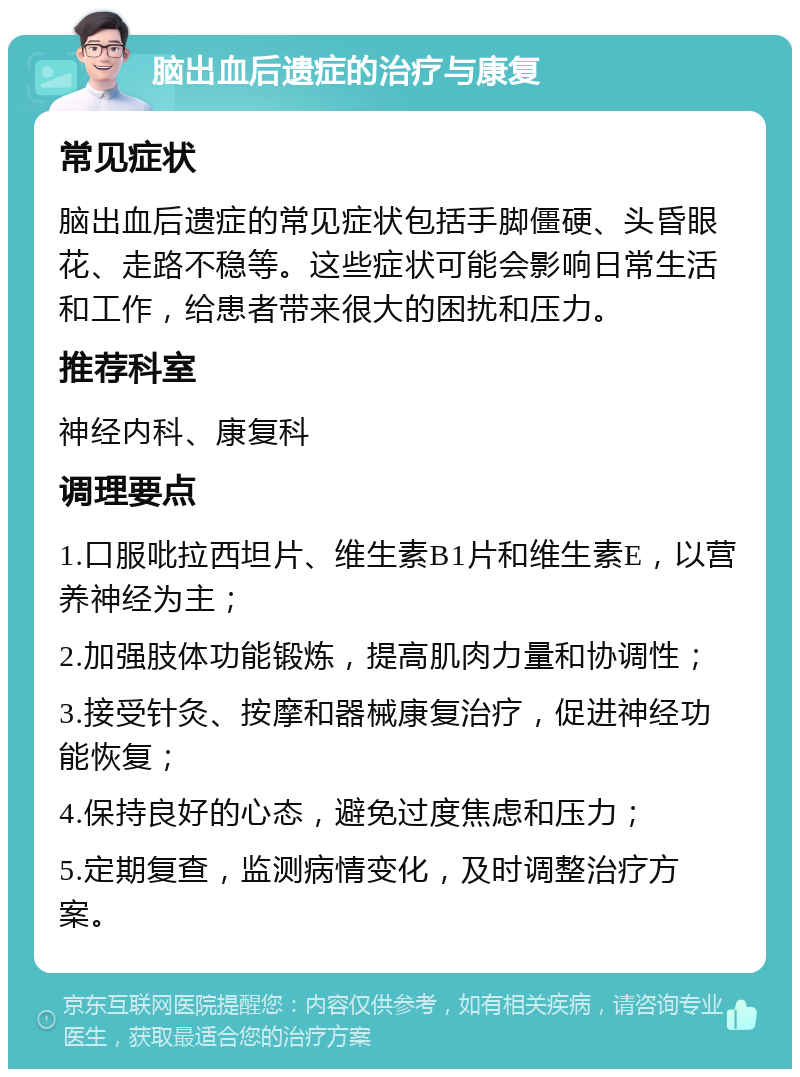 脑出血后遗症的治疗与康复 常见症状 脑出血后遗症的常见症状包括手脚僵硬、头昏眼花、走路不稳等。这些症状可能会影响日常生活和工作，给患者带来很大的困扰和压力。 推荐科室 神经内科、康复科 调理要点 1.口服吡拉西坦片、维生素B1片和维生素E，以营养神经为主； 2.加强肢体功能锻炼，提高肌肉力量和协调性； 3.接受针灸、按摩和器械康复治疗，促进神经功能恢复； 4.保持良好的心态，避免过度焦虑和压力； 5.定期复查，监测病情变化，及时调整治疗方案。