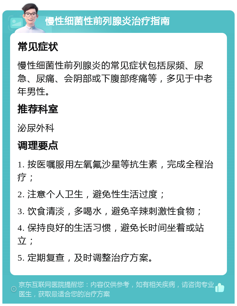 慢性细菌性前列腺炎治疗指南 常见症状 慢性细菌性前列腺炎的常见症状包括尿频、尿急、尿痛、会阴部或下腹部疼痛等，多见于中老年男性。 推荐科室 泌尿外科 调理要点 1. 按医嘱服用左氧氟沙星等抗生素，完成全程治疗； 2. 注意个人卫生，避免性生活过度； 3. 饮食清淡，多喝水，避免辛辣刺激性食物； 4. 保持良好的生活习惯，避免长时间坐着或站立； 5. 定期复查，及时调整治疗方案。