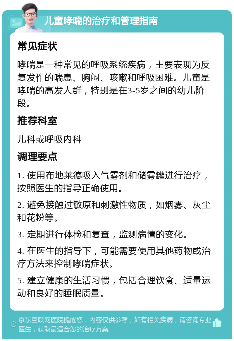 儿童哮喘的治疗和管理指南 常见症状 哮喘是一种常见的呼吸系统疾病，主要表现为反复发作的喘息、胸闷、咳嗽和呼吸困难。儿童是哮喘的高发人群，特别是在3-5岁之间的幼儿阶段。 推荐科室 儿科或呼吸内科 调理要点 1. 使用布地莱德吸入气雾剂和储雾罐进行治疗，按照医生的指导正确使用。 2. 避免接触过敏原和刺激性物质，如烟雾、灰尘和花粉等。 3. 定期进行体检和复查，监测病情的变化。 4. 在医生的指导下，可能需要使用其他药物或治疗方法来控制哮喘症状。 5. 建立健康的生活习惯，包括合理饮食、适量运动和良好的睡眠质量。