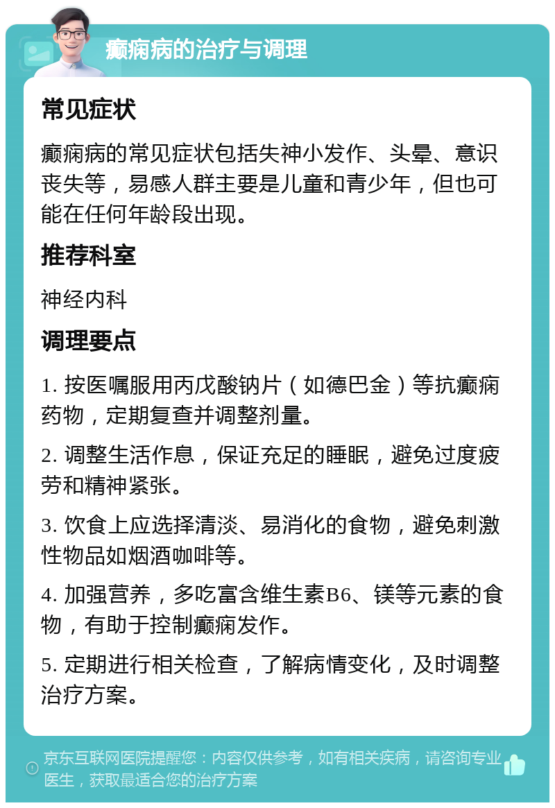 癫痫病的治疗与调理 常见症状 癫痫病的常见症状包括失神小发作、头晕、意识丧失等，易感人群主要是儿童和青少年，但也可能在任何年龄段出现。 推荐科室 神经内科 调理要点 1. 按医嘱服用丙戊酸钠片（如德巴金）等抗癫痫药物，定期复查并调整剂量。 2. 调整生活作息，保证充足的睡眠，避免过度疲劳和精神紧张。 3. 饮食上应选择清淡、易消化的食物，避免刺激性物品如烟酒咖啡等。 4. 加强营养，多吃富含维生素B6、镁等元素的食物，有助于控制癫痫发作。 5. 定期进行相关检查，了解病情变化，及时调整治疗方案。