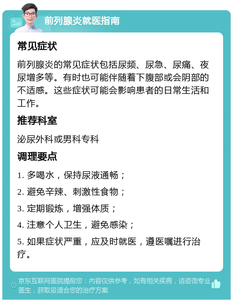 前列腺炎就医指南 常见症状 前列腺炎的常见症状包括尿频、尿急、尿痛、夜尿增多等。有时也可能伴随着下腹部或会阴部的不适感。这些症状可能会影响患者的日常生活和工作。 推荐科室 泌尿外科或男科专科 调理要点 1. 多喝水，保持尿液通畅； 2. 避免辛辣、刺激性食物； 3. 定期锻炼，增强体质； 4. 注意个人卫生，避免感染； 5. 如果症状严重，应及时就医，遵医嘱进行治疗。