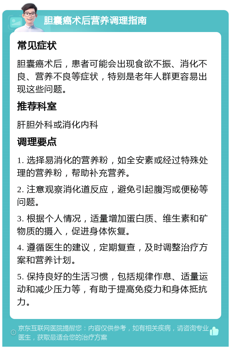 胆囊癌术后营养调理指南 常见症状 胆囊癌术后，患者可能会出现食欲不振、消化不良、营养不良等症状，特别是老年人群更容易出现这些问题。 推荐科室 肝胆外科或消化内科 调理要点 1. 选择易消化的营养粉，如全安素或经过特殊处理的营养粉，帮助补充营养。 2. 注意观察消化道反应，避免引起腹泻或便秘等问题。 3. 根据个人情况，适量增加蛋白质、维生素和矿物质的摄入，促进身体恢复。 4. 遵循医生的建议，定期复查，及时调整治疗方案和营养计划。 5. 保持良好的生活习惯，包括规律作息、适量运动和减少压力等，有助于提高免疫力和身体抵抗力。