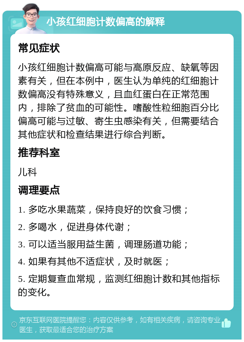 小孩红细胞计数偏高的解释 常见症状 小孩红细胞计数偏高可能与高原反应、缺氧等因素有关，但在本例中，医生认为单纯的红细胞计数偏高没有特殊意义，且血红蛋白在正常范围内，排除了贫血的可能性。嗜酸性粒细胞百分比偏高可能与过敏、寄生虫感染有关，但需要结合其他症状和检查结果进行综合判断。 推荐科室 儿科 调理要点 1. 多吃水果蔬菜，保持良好的饮食习惯； 2. 多喝水，促进身体代谢； 3. 可以适当服用益生菌，调理肠道功能； 4. 如果有其他不适症状，及时就医； 5. 定期复查血常规，监测红细胞计数和其他指标的变化。