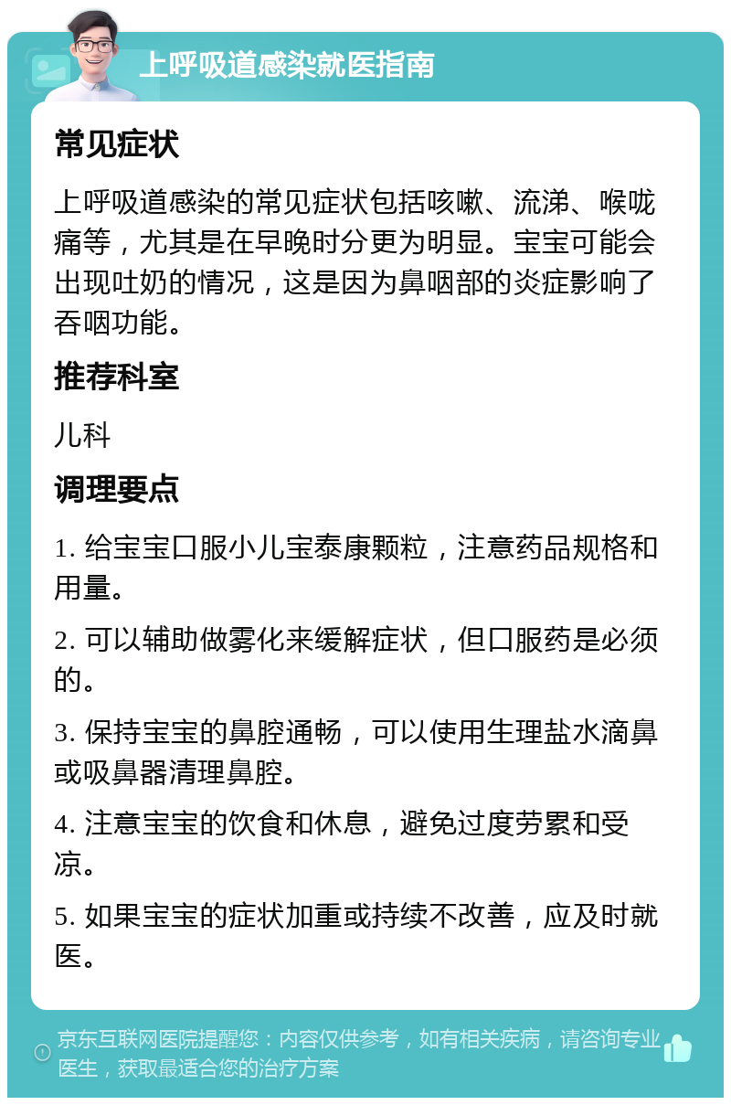 上呼吸道感染就医指南 常见症状 上呼吸道感染的常见症状包括咳嗽、流涕、喉咙痛等，尤其是在早晚时分更为明显。宝宝可能会出现吐奶的情况，这是因为鼻咽部的炎症影响了吞咽功能。 推荐科室 儿科 调理要点 1. 给宝宝口服小儿宝泰康颗粒，注意药品规格和用量。 2. 可以辅助做雾化来缓解症状，但口服药是必须的。 3. 保持宝宝的鼻腔通畅，可以使用生理盐水滴鼻或吸鼻器清理鼻腔。 4. 注意宝宝的饮食和休息，避免过度劳累和受凉。 5. 如果宝宝的症状加重或持续不改善，应及时就医。