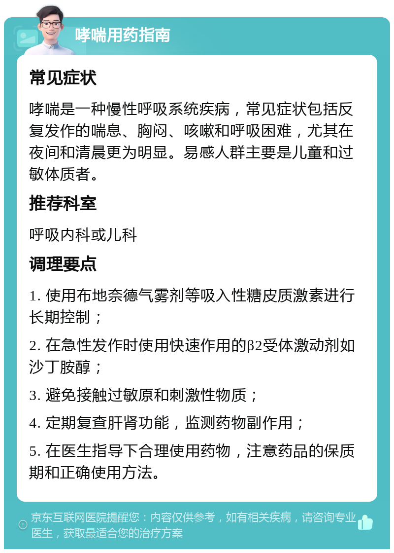 哮喘用药指南 常见症状 哮喘是一种慢性呼吸系统疾病，常见症状包括反复发作的喘息、胸闷、咳嗽和呼吸困难，尤其在夜间和清晨更为明显。易感人群主要是儿童和过敏体质者。 推荐科室 呼吸内科或儿科 调理要点 1. 使用布地奈德气雾剂等吸入性糖皮质激素进行长期控制； 2. 在急性发作时使用快速作用的β2受体激动剂如沙丁胺醇； 3. 避免接触过敏原和刺激性物质； 4. 定期复查肝肾功能，监测药物副作用； 5. 在医生指导下合理使用药物，注意药品的保质期和正确使用方法。